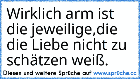 Wirklich arm ist die jeweilige,die die Liebe nicht zu schätzen weiß.