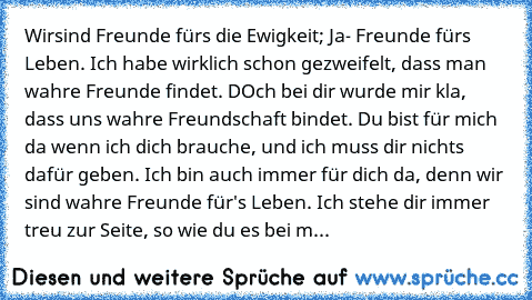 Wirsind Freunde fürs die Ewigkeit; Ja- Freunde fürs Leben. Ich habe wirklich schon gezweifelt, dass man wahre Freunde findet. DOch bei dir wurde mir kla, dass uns wahre Freundschaft bindet. Du bist für mich da wenn ich dich brauche, und ich muss dir nichts dafür geben. Ich bin auch immer für dich da, denn wir sind wahre Freunde für's Leben. Ich stehe dir immer treu zur Seite, so wie du es bei m...