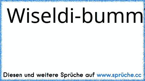 Wiseldi-bumm
Trippeldi-dumm
Jubeldi-Duseldi-Hoppeldi-Da
Gucki-Di-Dau
Wobbeldi-Wow
xD