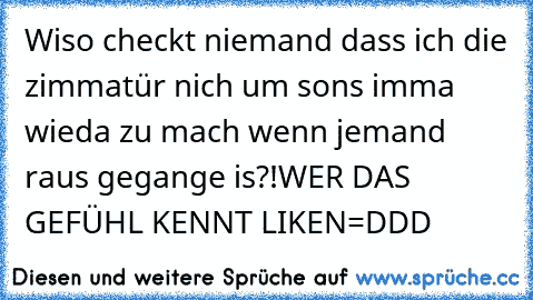 Wiso checkt niemand dass ich die zimmatür nich um sons imma wieda zu mach wenn jemand raus gegange is?!
WER DAS GEFÜHL KENNT LIKEN=DDD