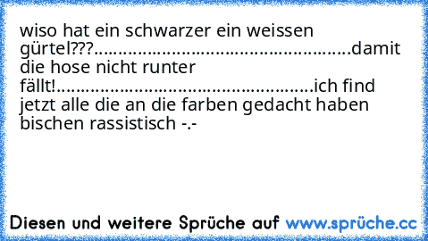 wiso hat ein schwarzer ein weissen gürtel???
.....................................................
damit die hose nicht runter fällt!
.....................................................
ich find jetzt alle die an die farben gedacht haben bischen rassistisch -.-