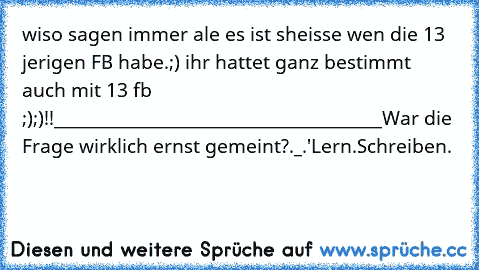 wiso sagen immer ale es ist sheisse wen die 13 jerigen FB habe.;) ihr hattet ganz bestimmt auch mit 13 fb ;);)!!
_________________________________________
War die Frage wirklich ernst gemeint?._.'
Lern.Schreiben.