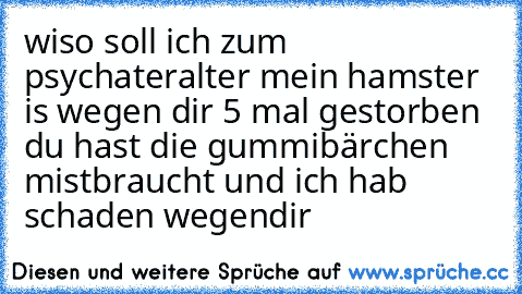 wiso soll ich zum psychater
alter mein hamster is wegen dir 5 mal gestorben du hast die gummibärchen mistbraucht und ich hab schaden wegendir