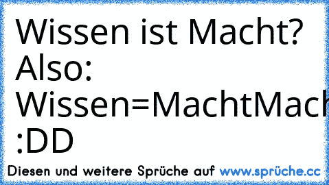 Wissen ist Macht? 
Also: 
Wissen=Macht
Macht=Geld
Geld=Frauen
Frauen=Sex
Sex=Aids
Aids=Tod 
:DD