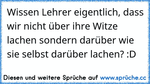 Wissen Lehrer eigentlich, dass wir nicht über ihre Witze lachen sondern darüber wie sie selbst darüber lachen? :D