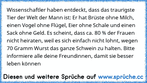 Wissenschaftler haben entdeckt, dass das traurigste Tier der Welt der Mann ist: Er hat Brüste ohne Milch, einen Vogel ohne Flügel, Eier ohne Schale und einen Sack ohne Geld. Es scheint, dass ca. 80 % der Frauen nicht heiraten, weil es sich einfach nicht lohnt, wegen 70 Gramm Wurst das ganze Schwein zu halten. Bitte informiere alle deine Freundinnen, damit sie besser leben können