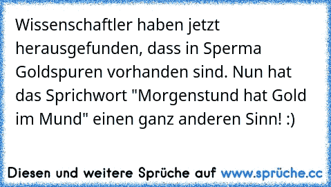 Wissenschaftler haben jetzt herausgefunden, dass in Sperma Goldspuren vorhanden sind. Nun hat das Sprichwort "Morgenstund hat Gold im Mund" einen ganz anderen Sinn! :)