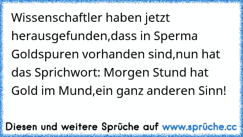 Wissenschaftler haben jetzt herausgefunden,dass in Sperma Goldspuren vorhanden sind,nun hat das Sprichwort: Morgen Stund hat Gold im Mund,ein ganz anderen Sinn!