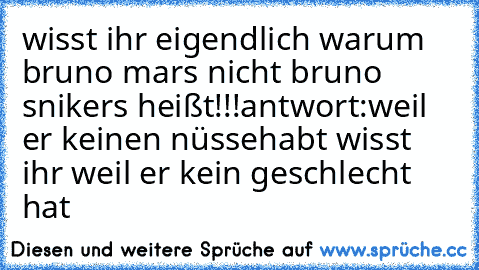 wisst ihr eigendlich warum bruno mars nicht bruno snikers heißt!!!
antwort:
weil er keinen nüsse
habt wisst ihr weil er kein geschlecht hat