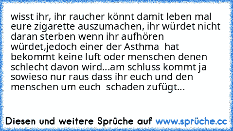 wisst ihr, ihr raucher könnt damit leben mal eure zigarette auszumachen, ihr würdet nicht daran sterben wenn ihr aufhören würdet,jedoch einer der Asthma  hat bekommt keine luft oder menschen denen schlecht davon wird...am schluss kommt ja sowieso nur raus dass ihr euch und den menschen um euch  schaden zufügt...