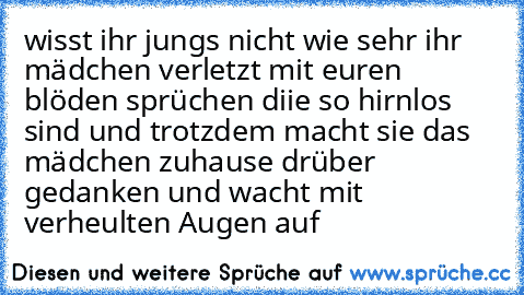 wisst ihr jungs nicht wie sehr ihr mädchen verletzt mit euren blöden sprüchen diie so hirnlos sind und trotzdem macht sie das mädchen zuhause drüber gedanken und wacht mit verheulten Augen auf