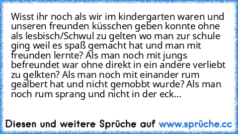 Wisst ihr noch als wir im kindergarten waren und unseren freunden küsschen geben konnte ohne als lesbisch/Schwul zu gelten wo man zur schule ging weil es spaß gemacht hat und man mit freunden lernte? Als man noch mit jungs befreundet war ohne direkt in ein andere verliebt zu gelkten? Als man noch mit einander rum gealbert hat und nicht gemobbt wurde? Als man noch rum sprang und nicht in der ecke s...