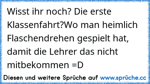 Wisst ihr noch? Die erste Klassenfahrt?
Wo man heimlich Flaschendrehen gespielt hat, damit die Lehrer das nicht mitbekommen =D