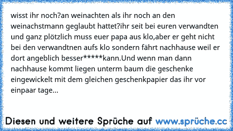 wisst ihr noch?
an weinachten als ihr noch an den weinachstmann geglaubt hattet?
ihr seit bei euren verwandten und ganz plötzlich muss euer papa aus klo,aber er geht nicht bei den verwandtnen aufs klo sondern fährt nachhause weil er dort angeblich besser*****kann.Und wenn man dann nachhause kommt liegen unterm baum die geschenke eingewickelt mit dem gleichen geschenkpapier das ihr vor einpaar t...