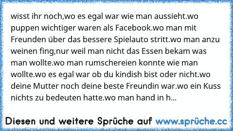 wisst ihr noch,wo es egal war wie man aussieht.wo puppen wichtiger waren als Facebook.wo man mit Freunden über das bessere Spielauto stritt.wo man anzu weinen fing,nur weil man nicht das Essen bekam was man wollte.wo man rumschereien konnte wie man wollte.wo es egal war ob du kindish bist oder nicht.wo deine Mutter noch deine beste Freundin war.wo ein Kuss nichts zu bedeuten hatte.wo man hand i...