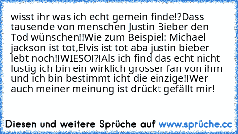 wisst ihr was ich echt gemein finde!?
Dass tausende von menschen Justin Bieber den Tod wünschen!!
Wie zum Beispiel: Michael jackson ist tot,Elvis ist tot aba justin bieber lebt noch!!WIESO!?!
Als ich find das echt nicht lustig ich bin ein wirklich grosser fan von ihm und ich bin bestimmt icht die einzige!!
Wer auch meiner meinung ist drückt gefällt mir!