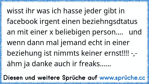 wisst ihr was ich hasse jeder gibt in facebook irgent einen beziehngsdtatus an mit einer x beliebigen person....   und wenn dann mal jemand echt in einer beziehung ist nimmts keiner ernst!!!! -,-   ähm ja danke auch ir freaks......