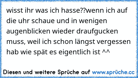 wisst ihr was ich hasse??
wenn ich auf die uhr schaue und in wenigen augenblicken wieder draufgucken muss, weil ich schon längst vergessen hab wie spät es eigentlich ist ^^