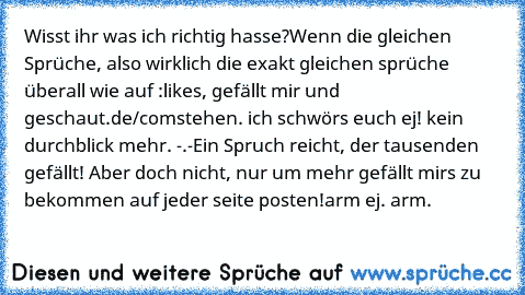 Wisst ihr was ich richtig hasse?
Wenn die gleichen Sprüche, also wirklich die exakt gleichen sprüche überall wie auf :
likes, gefällt mir und geschaut.de/com
stehen. ich schwörs euch ej! kein durchblick mehr. -.-
Ein Spruch reicht, der tausenden gefällt! Aber doch nicht, nur um mehr gefällt mirs zu bekommen auf jeder seite posten!
arm ej. arm.