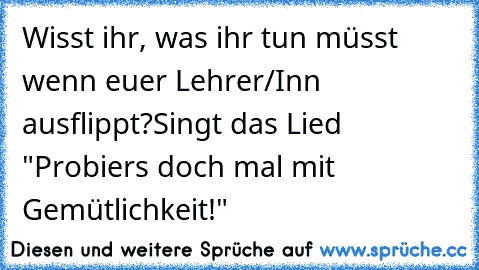 Wisst ihr, was ihr tun müsst wenn euer Lehrer/Inn ausflippt?
Singt das Lied  "Probiers doch mal mit Gemütlichkeit!"