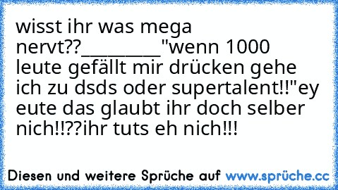 wisst ihr was mega nervt??
_________
"wenn 1000 leute gefällt mir drücken gehe ich zu dsds oder supertalent!!"
ey eute das glaubt ihr doch selber nich!!??
ihr tuts eh nich!!!