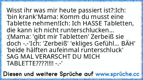 Wisst ihr was mir heute passiert ist?:
Ich: 'bin krank'
Mama: Komm du musst eine Tablette nehmen!
Ich: Ich HASSE Tabletten, die kann ich nicht runterschlucken... :(
Mama: 'gibt mir Tabletten' Zerbeiß sie doch -.-'
Ich: 'Zerbeiß' 'ekliges Gefühl... BÄH' 'beide hälften aufeinmal runterschluck' SAG MAL VERARSCHT DU MICH TABLETTE????!!!! -.-'