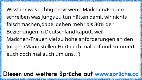 Wisst ihr was richtig nervt wenn Mädchen/Frauen schreiben was Jungs zu tun hätten damit wir nichts falschmachen,dabei gehen mehr als 30% der Beziehungen in Deutschland kaputt, weil Mädchen/Frauen viel zu hohe anforderungen an den Jungen/Mann stellen.Hört doch mal auf und kümmert euch doch mal auch um uns. :'(