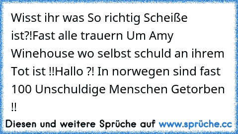 Wisst ihr was So richtig Scheiße ist?!
Fast alle trauern Um Amy Winehouse wo selbst schuld an ihrem Tot ist !!
Hallo ?! In norwegen sind fast 100 Unschuldige Menschen Getorben !!