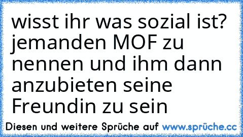 wisst ihr was sozial ist? jemanden MOF zu nennen und ihm dann anzubieten seine Freundin zu sein ♥