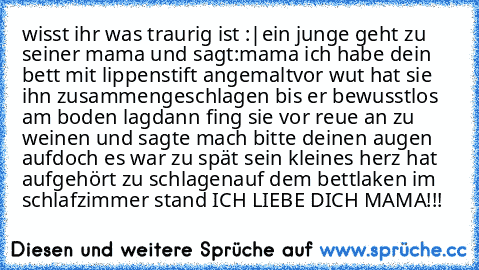 wisst ihr was traurig ist :|
ein junge geht zu seiner mama und sagt:
mama ich habe dein bett mit lippenstift angemalt
vor wut hat sie ihn zusammengeschlagen bis er bewusstlos am boden lag
dann fing sie vor reue an zu weinen und sagte﻿ mach bitte deinen augen auf
doch es war zu spät sein kleines herz hat aufgehört zu schlagen
auf dem bettlaken im schlafzimmer stand ICH LIEBE DICH MAMA!!!