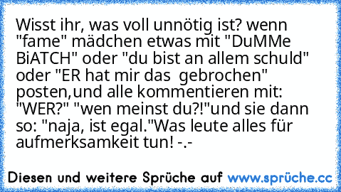 Wisst ihr, was voll unnötig ist? wenn "fame" mädchen etwas mit "DuMMe BiATCH" oder "du bist an allem schuld" oder "ER hat mir das ♥ gebrochen" posten,
und alle kommentieren mit: "WER?" "wen meinst du?!"
und sie dann so: "naja, ist egal."
Was leute alles für aufmerksamkeit tun! -.-