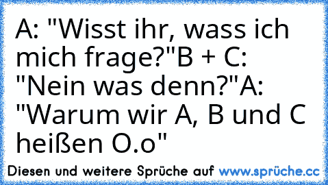 A: "Wisst ihr, wass ich mich frage?"
B + C: "Nein was denn?"
A: "Warum wir A, B und C heißen O.o"