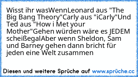 Wisst ihr was
Wenn
Leonard aus "The Big Bang Theory"
Carly aus "iCarly"
Und Ted aus "How i Met your Mother"
Gehen würden wäre es JEDEM scheißegal
Aber wenn Sheldon, Sam und Barney gehen dann bricht für jeden eine Welt zusammen