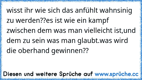 wisst ihr wie sich das anfühlt wahnsinig zu werden??
es ist wie ein kampf zwischen dem was man vielleicht ist,und dem zu sein was man glaubt.
was wird die oberhand gewinnen??