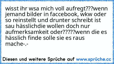 wisst ihr wsa mich voll aufregt???
wenn jemand bilder in faccebook, wkw oder so reinstellt und drunter schreibt ist sau hässlich
die wollen doch nur aufmerksamkeit oder?????
wenn die es hässlich finde solle sie es raus mache-.-