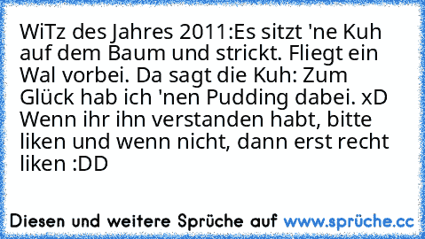 WiTz des Jahres 2011:
Es sitzt 'ne Kuh auf dem Baum und strickt. Fliegt ein Wal vorbei. Da sagt die Kuh: Zum Glück hab ich 'nen Pudding dabei. xD 
Wenn ihr ihn verstanden habt, bitte liken und wenn nicht, dann erst recht liken :DD