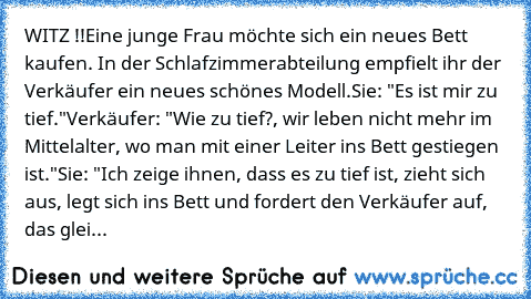 WITZ !!Eine junge Frau möchte sich ein neues Bett kaufen. In der Schlafzimmerabteilung empfielt ihr der Verkäufer ein neues schönes Modell.
Sie: "Es ist mir zu tief."
Verkäufer: "Wie zu tief?, wir leben nicht mehr im Mittelalter, wo man mit einer Leiter ins Bett gestiegen ist."
Sie: "Ich zeige ihnen, dass es zu tief ist, zieht sich aus, legt sich ins Bett und fordert den Verkäufer auf, das glei...