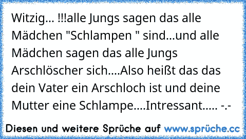 Witzig... !!!
alle Jungs sagen das alle Mädchen "Schlampen " sind...
und alle Mädchen sagen das alle Jungs Arschlöscher sich....
Also heißt das das dein Vater ein Arschloch ist und deine Mutter eine Schlampe....
Intressant..... -.-