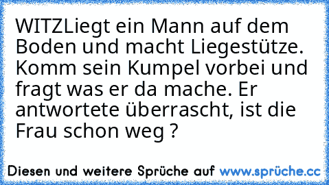 WITZ
Liegt ein Mann auf dem Boden und macht Liegestütze. Komm sein Kumpel vorbei und fragt was er da mache. Er antwortete überrascht, ist die Frau schon weg ?