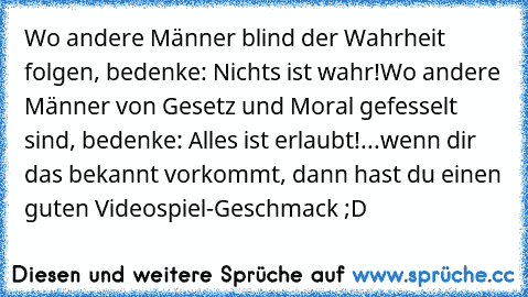 Wo andere Männer blind der Wahrheit folgen, bedenke: Nichts ist wahr!
Wo andere Männer von Gesetz und Moral gefesselt sind, bedenke: Alles ist erlaubt!
...wenn dir das bekannt vorkommt, dann hast du einen guten Videospiel-Geschmack ;D