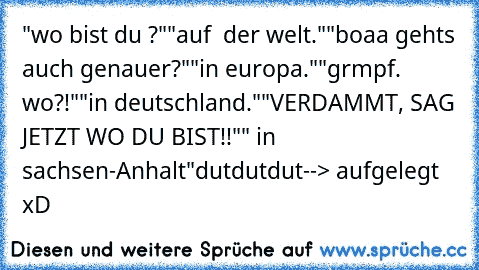 "wo bist du ?"
"auf  der welt."
"boaa gehts auch genauer?"
"in europa."
"grmpf. wo?!"
"in deutschland."
"VERDAMMT, SAG JETZT WO DU BIST!!"
" in sachsen-Anhalt"
dutdutdut
--> aufgelegt xD