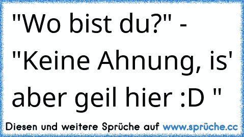 "Wo bist du?" - "Keine Ahnung, is' aber geil hier :D "