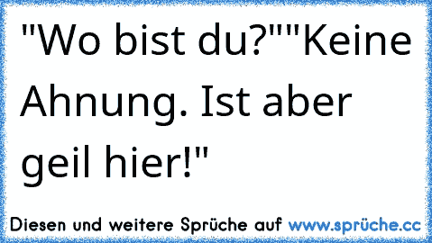 "Wo bist du?"
"Keine Ahnung. Ist aber geil hier!"