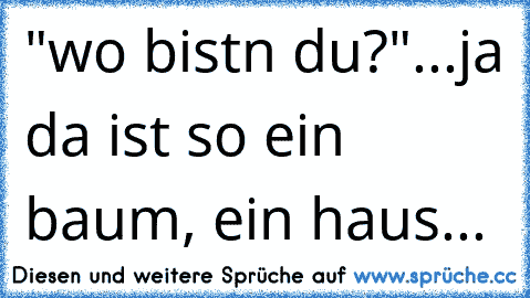 "wo bistn du?"...ja da ist so ein baum, ein haus...