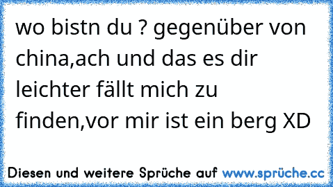 wo bist´n du ? gegenüber von china,ach und das es dir leichter fällt mich zu finden,vor mir ist ein berg XD