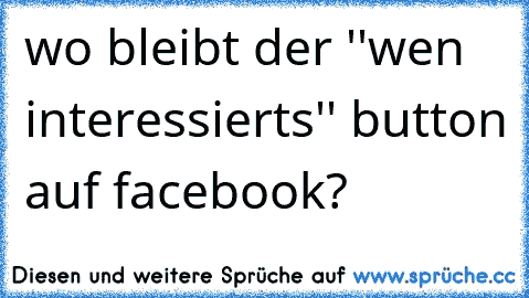 wo bleibt der ''wen interessierts'' button auf facebook?