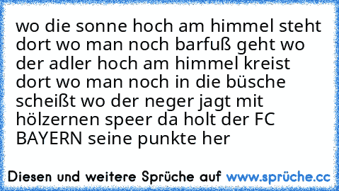 wo die sonne hoch am himmel steht dort wo man noch barfuß geht wo der adler hoch am himmel kreist dort wo man noch in die büsche scheißt wo der neger jagt mit hölzernen speer da holt der FC BAYERN seine punkte her