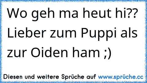 Wo geh ma heut hi?? Lieber zum Puppi als zur Oiden ham ;)