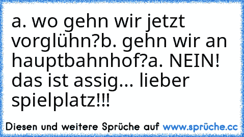 a. wo gehn wir jetzt vorglühn?
b. gehn wir an hauptbahnhof?
a. NEIN! das ist assig... lieber spielplatz!!!