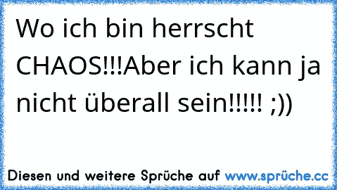 Wo ich bin herrscht CHAOS!!!
Aber ich kann ja nicht überall sein!!!!! ;))